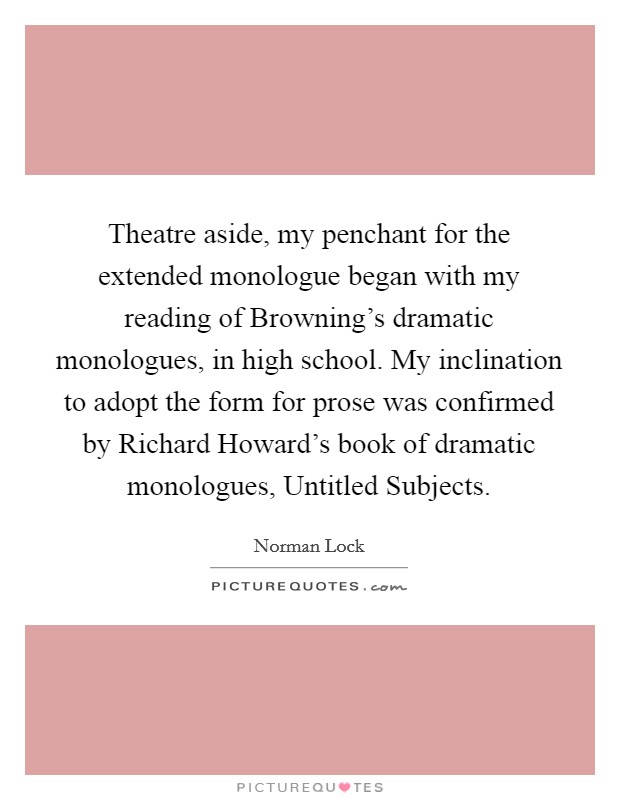 Theatre aside, my penchant for the extended monologue began with my reading of Browning's dramatic monologues, in high school. My inclination to adopt the form for prose was confirmed by Richard Howard's book of dramatic monologues, Untitled Subjects Picture Quote #1