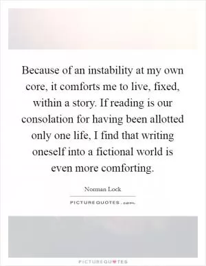 Because of an instability at my own core, it comforts me to live, fixed, within a story. If reading is our consolation for having been allotted only one life, I find that writing oneself into a fictional world is even more comforting Picture Quote #1