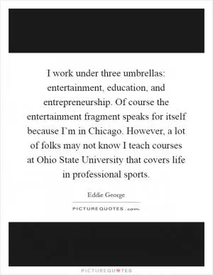 I work under three umbrellas: entertainment, education, and entrepreneurship. Of course the entertainment fragment speaks for itself because I’m in Chicago. However, a lot of folks may not know I teach courses at Ohio State University that covers life in professional sports Picture Quote #1