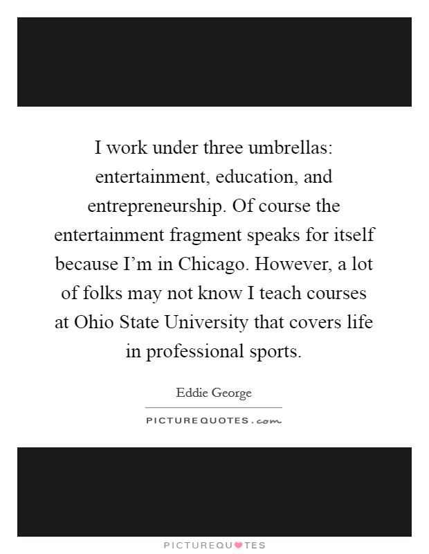 I work under three umbrellas: entertainment, education, and entrepreneurship. Of course the entertainment fragment speaks for itself because I'm in Chicago. However, a lot of folks may not know I teach courses at Ohio State University that covers life in professional sports Picture Quote #1