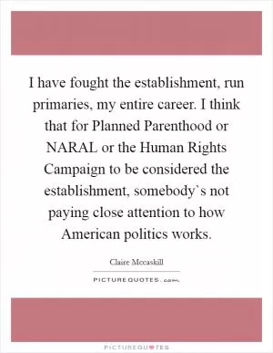 I have fought the establishment, run primaries, my entire career. I think that for Planned Parenthood or NARAL or the Human Rights Campaign to be considered the establishment, somebody`s not paying close attention to how American politics works Picture Quote #1