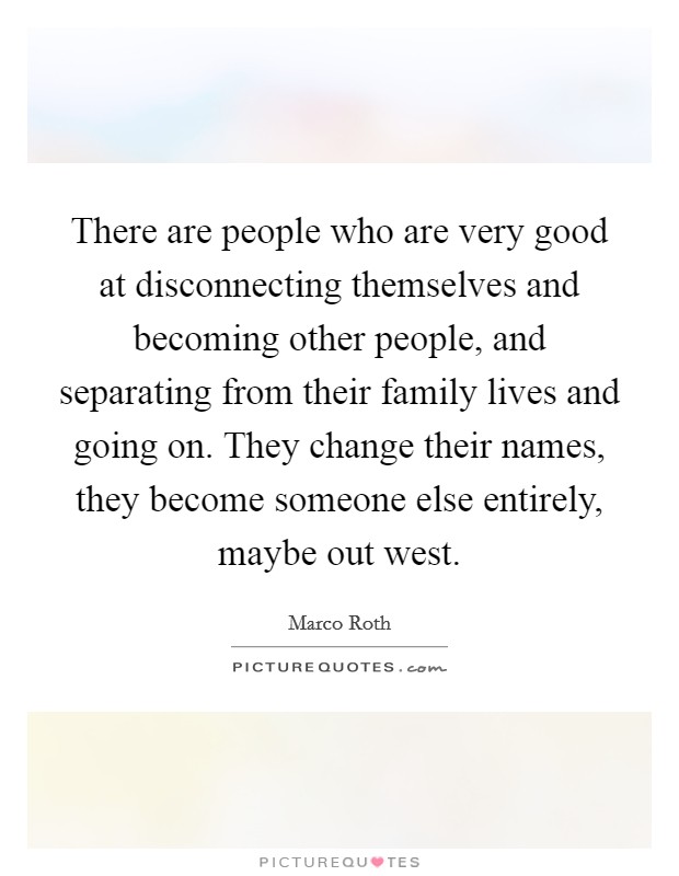 There are people who are very good at disconnecting themselves and becoming other people, and separating from their family lives and going on. They change their names, they become someone else entirely, maybe out west Picture Quote #1