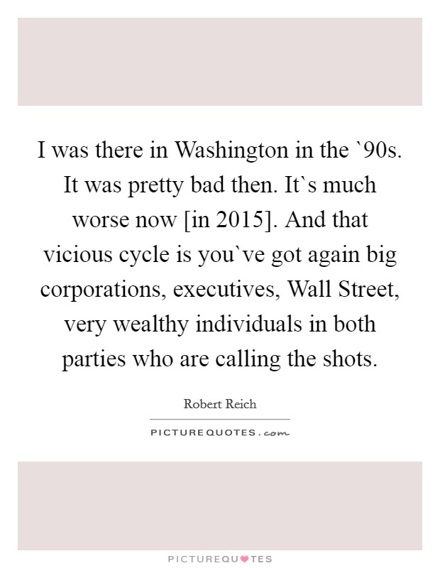 I was there in Washington in the `90s. It was pretty bad then. It`s much worse now [in 2015]. And that vicious cycle is you`ve got again big corporations, executives, Wall Street, very wealthy individuals in both parties who are calling the shots Picture Quote #1
