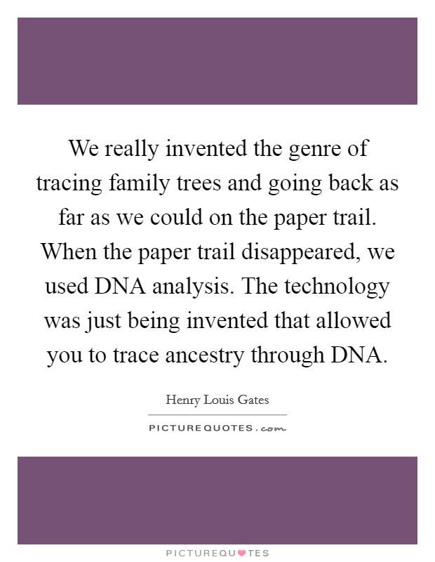 We really invented the genre of tracing family trees and going back as far as we could on the paper trail. When the paper trail disappeared, we used DNA analysis. The technology was just being invented that allowed you to trace ancestry through DNA Picture Quote #1