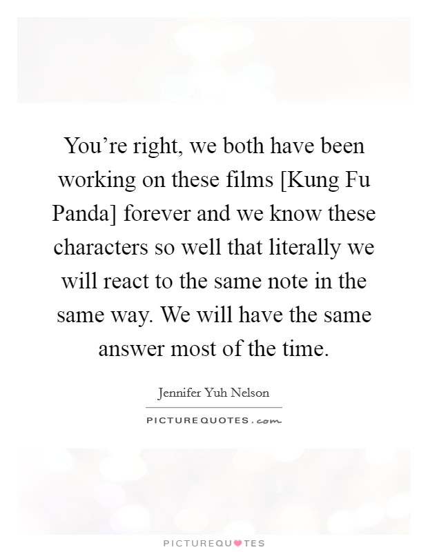 You're right, we both have been working on these films [Kung Fu Panda] forever and we know these characters so well that literally we will react to the same note in the same way. We will have the same answer most of the time Picture Quote #1