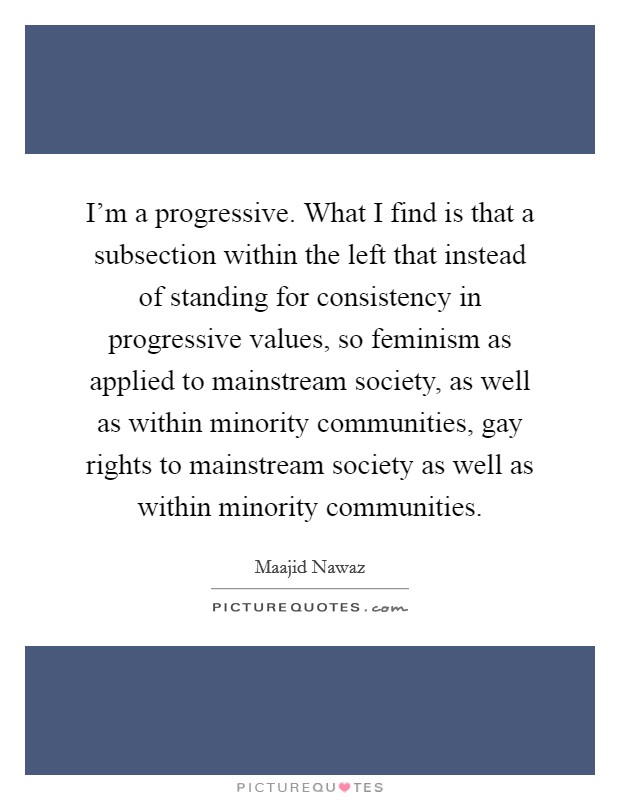 I'm a progressive. What I find is that a subsection within the left that instead of standing for consistency in progressive values, so feminism as applied to mainstream society, as well as within minority communities, gay rights to mainstream society as well as within minority communities Picture Quote #1