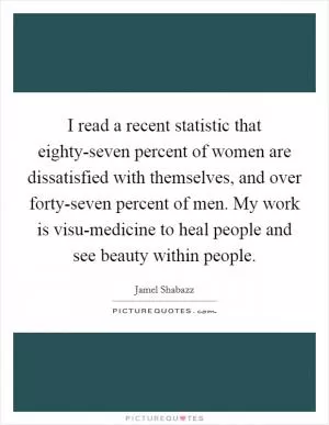 I read a recent statistic that eighty-seven percent of women are dissatisfied with themselves, and over forty-seven percent of men. My work is visu-medicine to heal people and see beauty within people Picture Quote #1