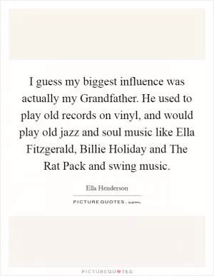 I guess my biggest influence was actually my Grandfather. He used to play old records on vinyl, and would play old jazz and soul music like Ella Fitzgerald, Billie Holiday and The Rat Pack and swing music Picture Quote #1