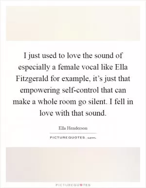 I just used to love the sound of especially a female vocal like Ella Fitzgerald for example, it’s just that empowering self-control that can make a whole room go silent. I fell in love with that sound Picture Quote #1