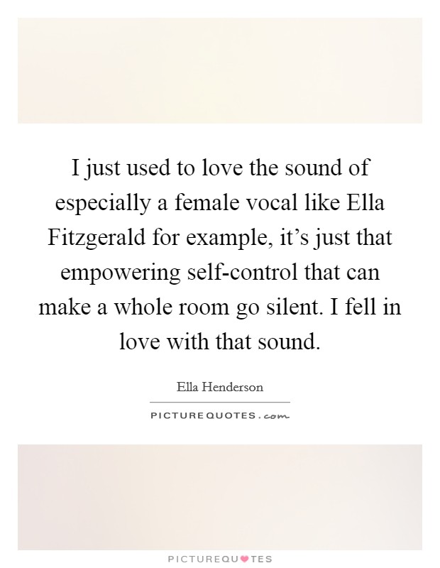 I just used to love the sound of especially a female vocal like Ella Fitzgerald for example, it's just that empowering self-control that can make a whole room go silent. I fell in love with that sound Picture Quote #1