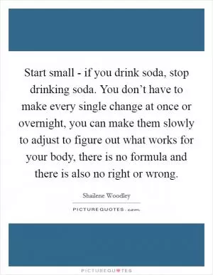 Start small - if you drink soda, stop drinking soda. You don’t have to make every single change at once or overnight, you can make them slowly to adjust to figure out what works for your body, there is no formula and there is also no right or wrong Picture Quote #1