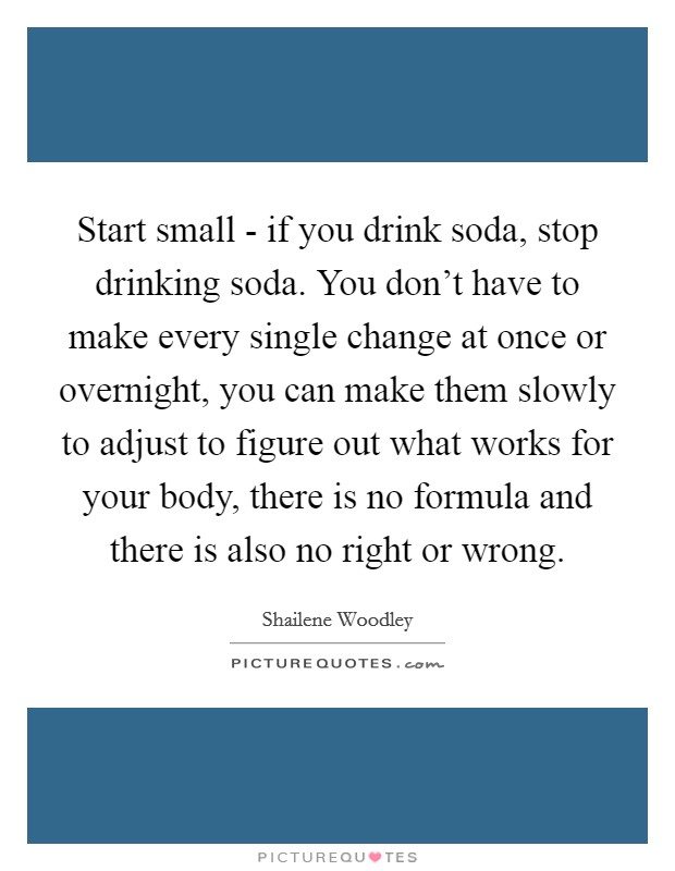 Start small - if you drink soda, stop drinking soda. You don't have to make every single change at once or overnight, you can make them slowly to adjust to figure out what works for your body, there is no formula and there is also no right or wrong Picture Quote #1