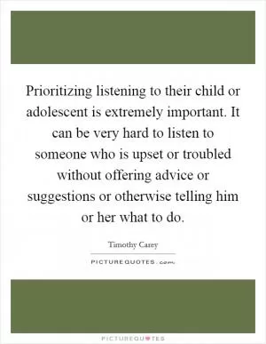 Prioritizing listening to their child or adolescent is extremely important. It can be very hard to listen to someone who is upset or troubled without offering advice or suggestions or otherwise telling him or her what to do Picture Quote #1
