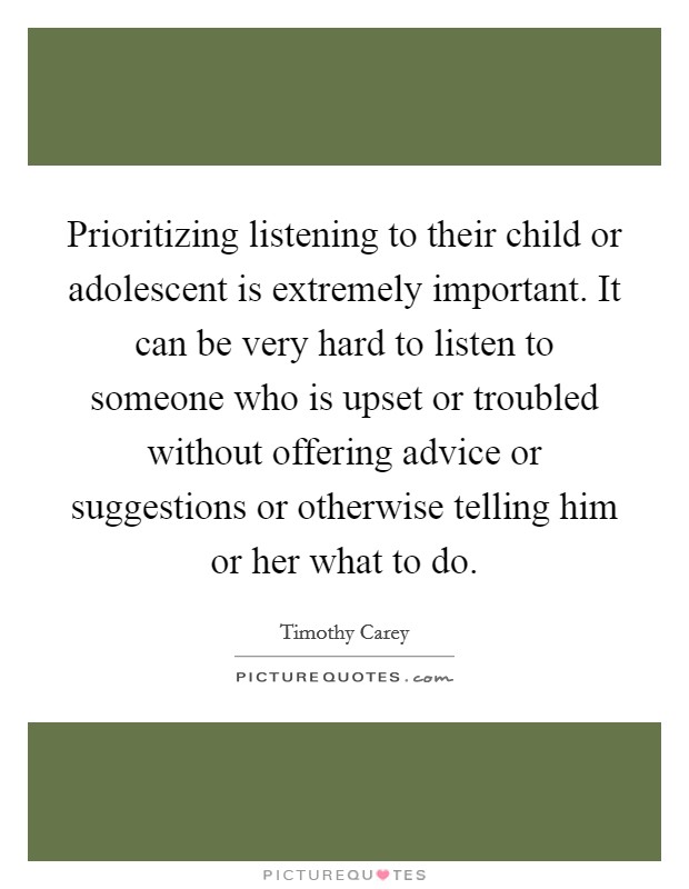 Prioritizing listening to their child or adolescent is extremely important. It can be very hard to listen to someone who is upset or troubled without offering advice or suggestions or otherwise telling him or her what to do Picture Quote #1
