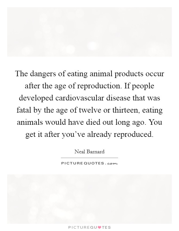 The dangers of eating animal products occur after the age of reproduction. If people developed cardiovascular disease that was fatal by the age of twelve or thirteen, eating animals would have died out long ago. You get it after you've already reproduced Picture Quote #1