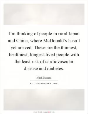 I’m thinking of people in rural Japan and China, where McDonald’s hasn’t yet arrived. These are the thinnest, healthiest, longest-lived people with the least risk of cardiovascular disease and diabetes Picture Quote #1