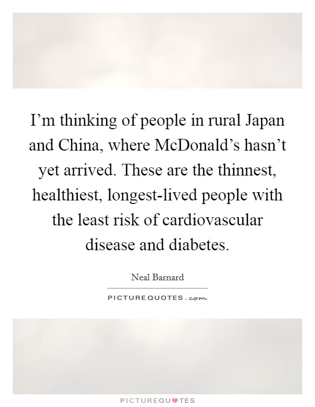 I'm thinking of people in rural Japan and China, where McDonald's hasn't yet arrived. These are the thinnest, healthiest, longest-lived people with the least risk of cardiovascular disease and diabetes Picture Quote #1