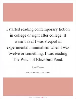 I started reading contemporary fiction in college or right after college. It wasn’t as if I was steeped in experimental minimalism when I was twelve or something. I was reading The Witch of Blackbird Pond Picture Quote #1