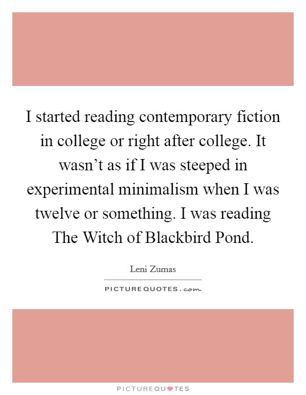 I started reading contemporary fiction in college or right after college. It wasn't as if I was steeped in experimental minimalism when I was twelve or something. I was reading The Witch of Blackbird Pond Picture Quote #1