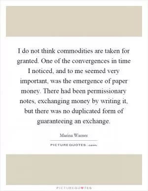 I do not think commodities are taken for granted. One of the convergences in time I noticed, and to me seemed very important, was the emergence of paper money. There had been permissionary notes, exchanging money by writing it, but there was no duplicated form of guaranteeing an exchange Picture Quote #1