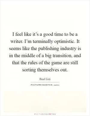 I feel like it’s a good time to be a writer. I’m terminally optimistic. It seems like the publishing industry is in the middle of a big transition, and that the rules of the game are still sorting themselves out Picture Quote #1