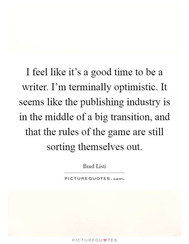 I feel like it's a good time to be a writer. I'm terminally optimistic. It seems like the publishing industry is in the middle of a big transition, and that the rules of the game are still sorting themselves out Picture Quote #1