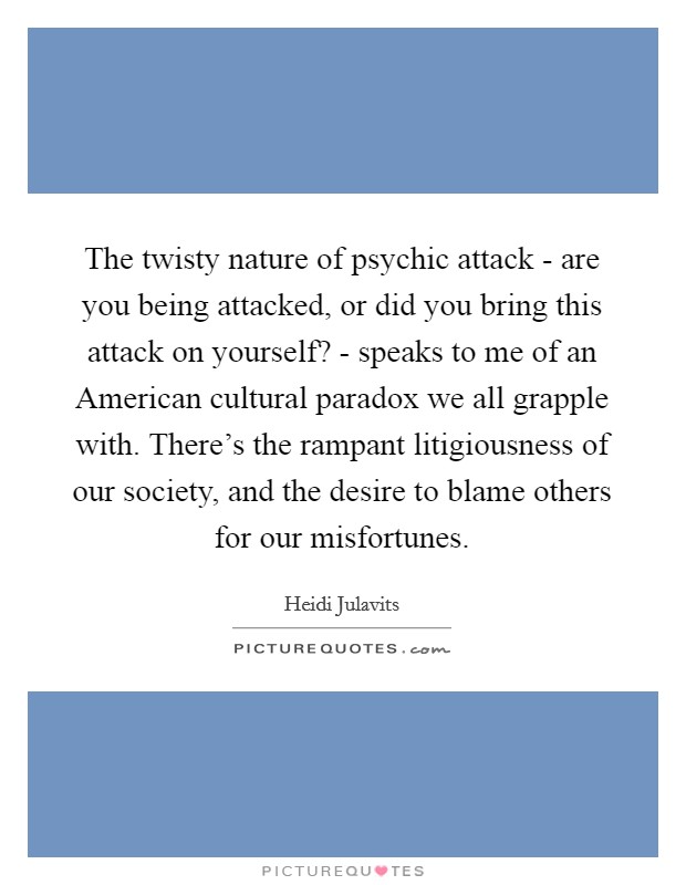 The twisty nature of psychic attack - are you being attacked, or did you bring this attack on yourself? - speaks to me of an American cultural paradox we all grapple with. There's the rampant litigiousness of our society, and the desire to blame others for our misfortunes Picture Quote #1