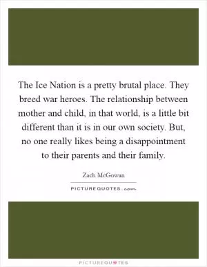 The Ice Nation is a pretty brutal place. They breed war heroes. The relationship between mother and child, in that world, is a little bit different than it is in our own society. But, no one really likes being a disappointment to their parents and their family Picture Quote #1