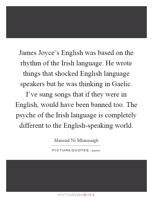 James Joyce's English was based on the rhythm of the Irish language. He wrote things that shocked English language speakers but he was thinking in Gaelic. I've sung songs that if they were in English, would have been banned too. The psyche of the Irish language is completely different to the English-speaking world Picture Quote #1