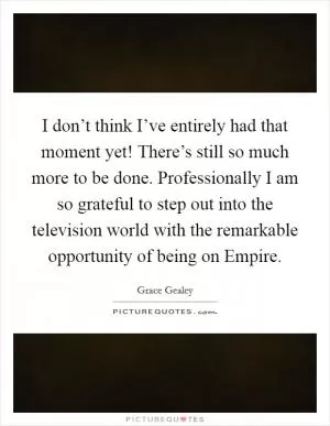 I don’t think I’ve entirely had that moment yet! There’s still so much more to be done. Professionally I am so grateful to step out into the television world with the remarkable opportunity of being on Empire Picture Quote #1