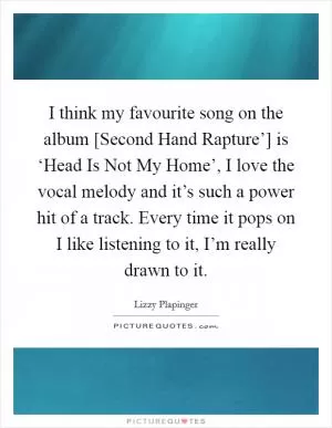 I think my favourite song on the album [Second Hand Rapture’] is ‘Head Is Not My Home’, I love the vocal melody and it’s such a power hit of a track. Every time it pops on I like listening to it, I’m really drawn to it Picture Quote #1