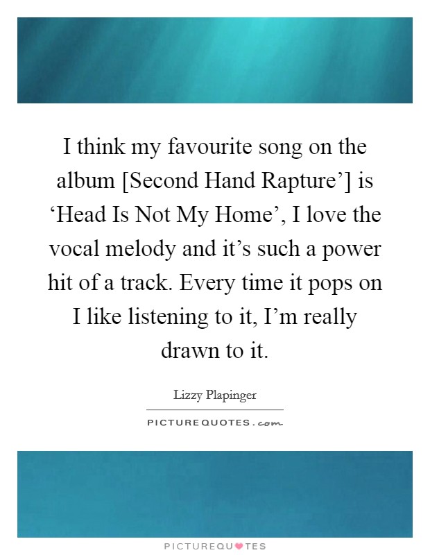 I think my favourite song on the album [Second Hand Rapture'] is ‘Head Is Not My Home', I love the vocal melody and it's such a power hit of a track. Every time it pops on I like listening to it, I'm really drawn to it Picture Quote #1