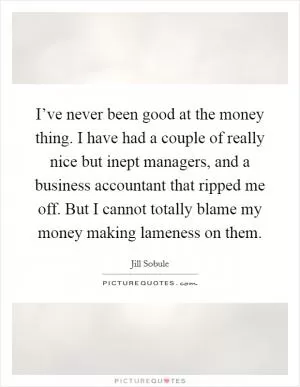 I’ve never been good at the money thing. I have had a couple of really nice but inept managers, and a business accountant that ripped me off. But I cannot totally blame my money making lameness on them Picture Quote #1