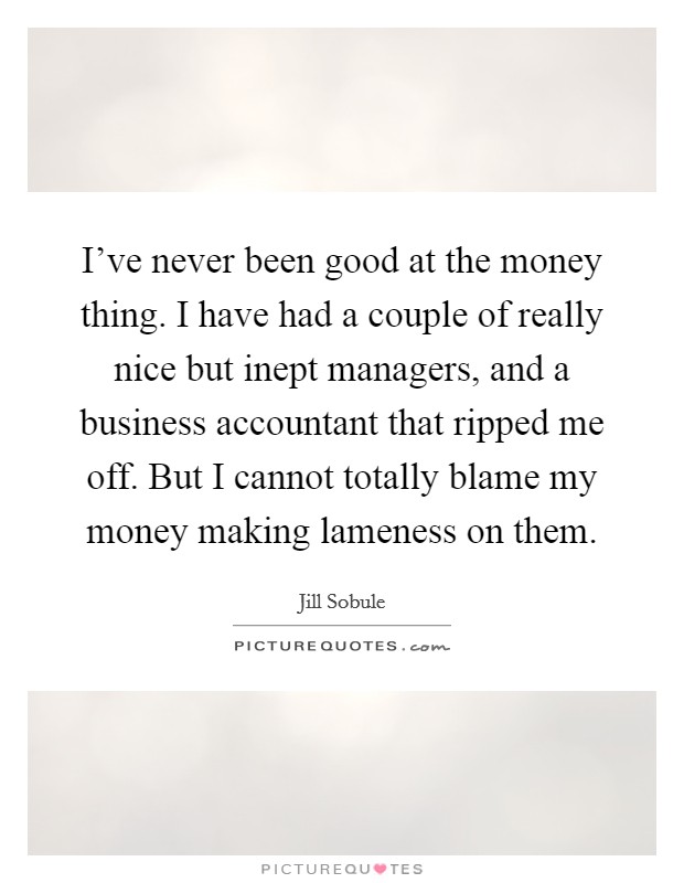 I've never been good at the money thing. I have had a couple of really nice but inept managers, and a business accountant that ripped me off. But I cannot totally blame my money making lameness on them Picture Quote #1