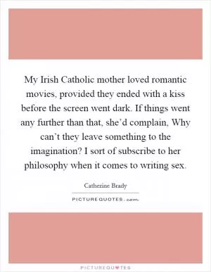 My Irish Catholic mother loved romantic movies, provided they ended with a kiss before the screen went dark. If things went any further than that, she’d complain, Why can’t they leave something to the imagination? I sort of subscribe to her philosophy when it comes to writing sex Picture Quote #1
