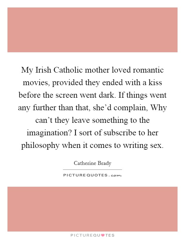 My Irish Catholic mother loved romantic movies, provided they ended with a kiss before the screen went dark. If things went any further than that, she'd complain, Why can't they leave something to the imagination? I sort of subscribe to her philosophy when it comes to writing sex Picture Quote #1