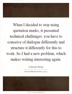 When I decided to stop using quotation marks, it presented technical challenges: you have to conceive of dialogue differently and structure it differently for this to work. So I had a new problem, which makes writing interesting again Picture Quote #1