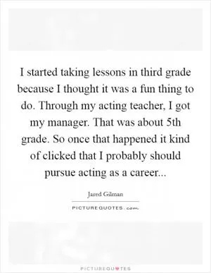 I started taking lessons in third grade because I thought it was a fun thing to do. Through my acting teacher, I got my manager. That was about 5th grade. So once that happened it kind of clicked that I probably should pursue acting as a career Picture Quote #1