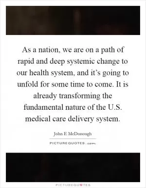 As a nation, we are on a path of rapid and deep systemic change to our health system, and it’s going to unfold for some time to come. It is already transforming the fundamental nature of the U.S. medical care delivery system Picture Quote #1