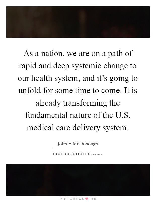 As a nation, we are on a path of rapid and deep systemic change to our health system, and it's going to unfold for some time to come. It is already transforming the fundamental nature of the U.S. medical care delivery system Picture Quote #1