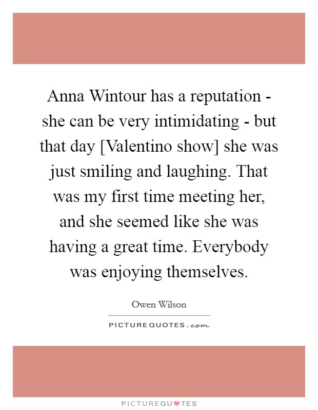 Anna Wintour has a reputation - she can be very intimidating - but that day [Valentino show] she was just smiling and laughing. That was my first time meeting her, and she seemed like she was having a great time. Everybody was enjoying themselves Picture Quote #1