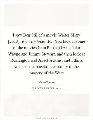I saw Ben Stiller’s movie Walter Mitty [2013]; it’s very beautiful. You look at some of the movies John Ford did with John Wayne and Jimmy Stewart, and then look at Remington and Ansel Adams, and I think you see a connection, certainly in the imagery of the West Picture Quote #1