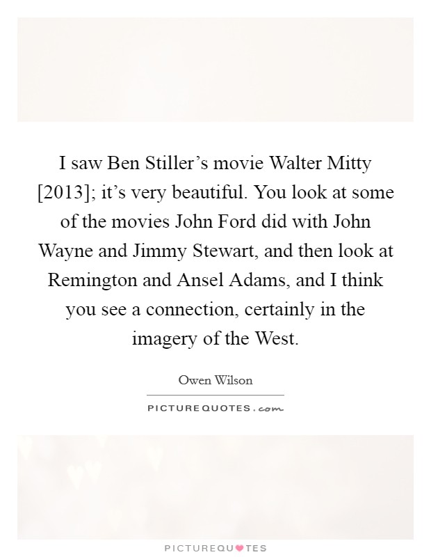 I saw Ben Stiller's movie Walter Mitty [2013]; it's very beautiful. You look at some of the movies John Ford did with John Wayne and Jimmy Stewart, and then look at Remington and Ansel Adams, and I think you see a connection, certainly in the imagery of the West Picture Quote #1