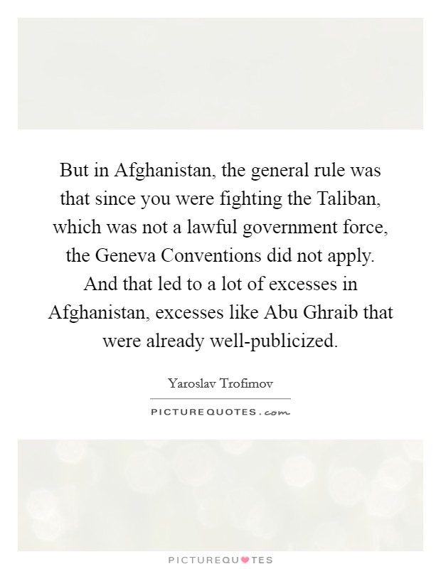 But in Afghanistan, the general rule was that since you were fighting the Taliban, which was not a lawful government force, the Geneva Conventions did not apply. And that led to a lot of excesses in Afghanistan, excesses like Abu Ghraib that were already well-publicized Picture Quote #1