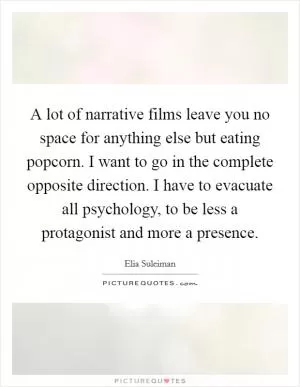 A lot of narrative films leave you no space for anything else but eating popcorn. I want to go in the complete opposite direction. I have to evacuate all psychology, to be less a protagonist and more a presence Picture Quote #1
