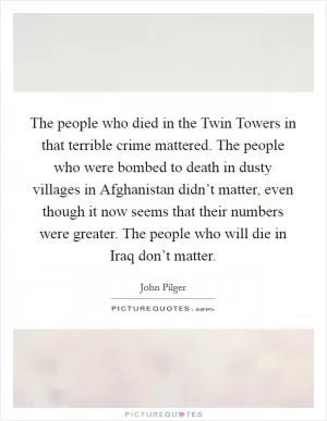 The people who died in the Twin Towers in that terrible crime mattered. The people who were bombed to death in dusty villages in Afghanistan didn’t matter, even though it now seems that their numbers were greater. The people who will die in Iraq don’t matter Picture Quote #1