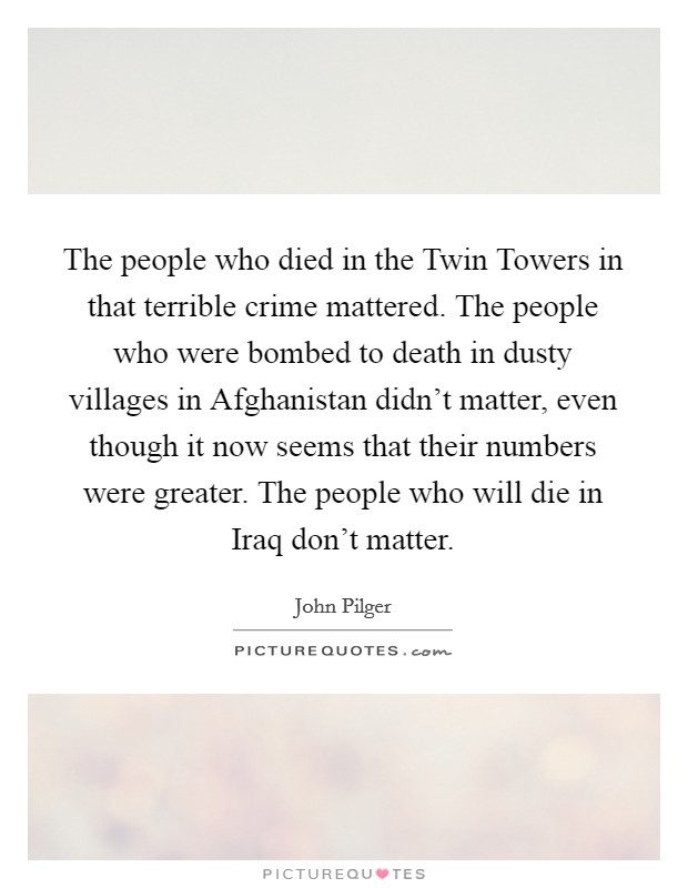 The people who died in the Twin Towers in that terrible crime mattered. The people who were bombed to death in dusty villages in Afghanistan didn't matter, even though it now seems that their numbers were greater. The people who will die in Iraq don't matter Picture Quote #1