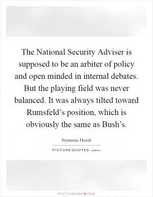 The National Security Adviser is supposed to be an arbiter of policy and open minded in internal debates. But the playing field was never balanced. It was always tilted toward Rumsfeld’s position, which is obviously the same as Bush’s Picture Quote #1