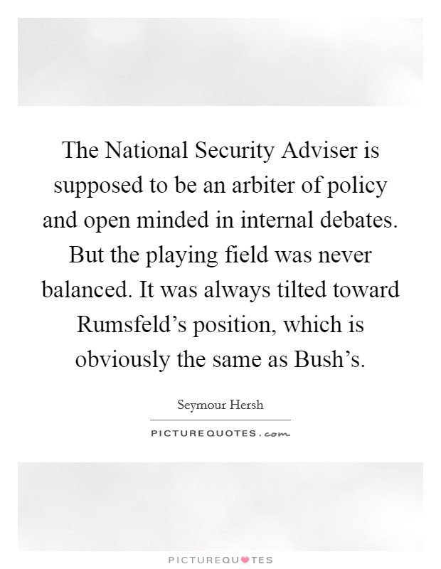 The National Security Adviser is supposed to be an arbiter of policy and open minded in internal debates. But the playing field was never balanced. It was always tilted toward Rumsfeld's position, which is obviously the same as Bush's Picture Quote #1