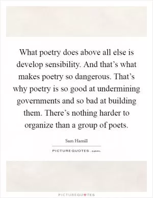 What poetry does above all else is develop sensibility. And that’s what makes poetry so dangerous. That’s why poetry is so good at undermining governments and so bad at building them. There’s nothing harder to organize than a group of poets Picture Quote #1